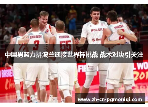 中国男篮力拼波兰迎接世界杯挑战 战术对决引关注
