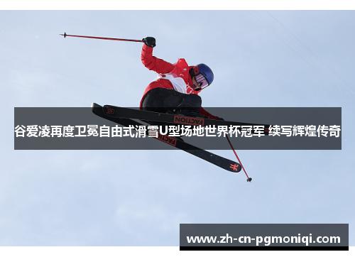 谷爱凌再度卫冕自由式滑雪U型场地世界杯冠军 续写辉煌传奇