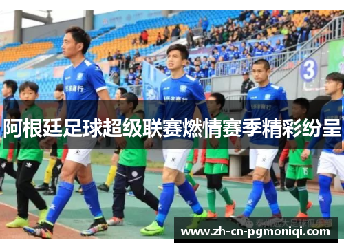 阿根廷足球超级联赛燃情赛季精彩纷呈
